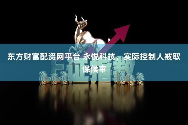 东方财富配资网平台 永悦科技，实际控制人被取保候审