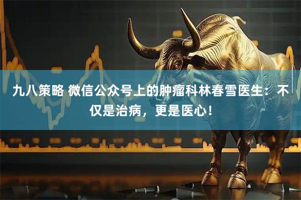九八策略 微信公众号上的肿瘤科林春雪医生：不仅是治病，更是医心！