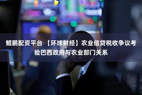 鲲鹏配资平台 【环球财经】农业信贷税收争议考验巴西政府与农业部门关系