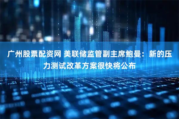 广州股票配资网 美联储监管副主席鲍曼：新的压力测试改革方案很快将公布