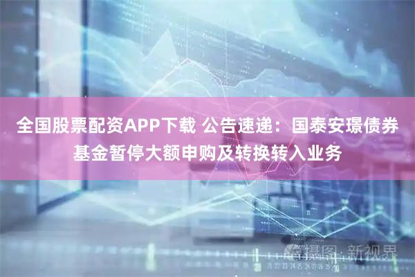 全国股票配资APP下载 公告速递:国泰安璟债券基金暂停大额申购及转换转入业务