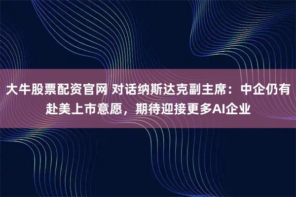 大牛股票配资官网 对话纳斯达克副主席:中企仍有赴美上市意愿,期待迎接更多AI企业