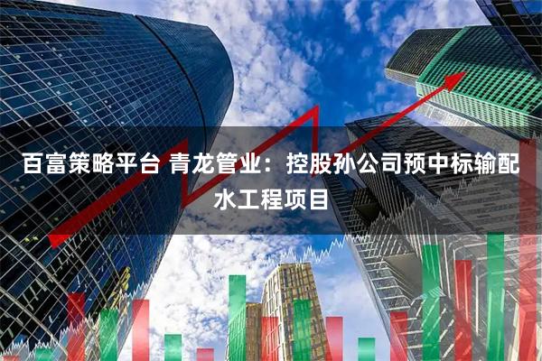 百富策略平台 青龙管业：控股孙公司预中标输配水工程项目