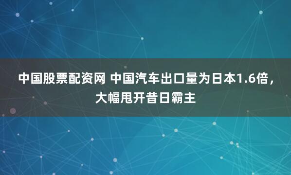 中国股票配资网 中国汽车出口量为日本1.6倍，大幅甩开昔日霸主