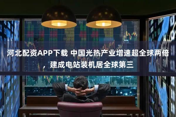 河北配资APP下载 中国光热产业增速超全球两倍,建成电站装机居全球第三