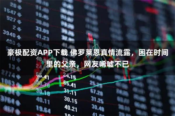 豪极配资APP下载 佛罗莱恩真情流露，困在时间里的父亲，网友唏嘘不已