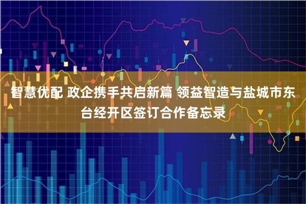 智慧优配 政企携手共启新篇 领益智造与盐城市东台经开区签订合作备忘录