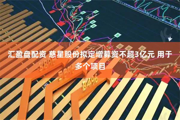 汇盈盘配资 慈星股份拟定增募资不超3亿元 用于多个项目