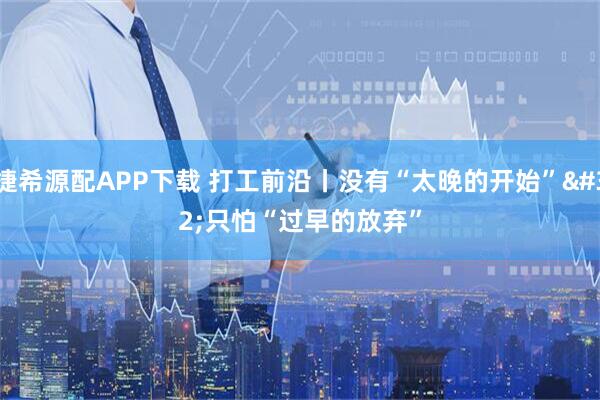 捷希源配APP下载 打工前沿丨没有“太晚的开始” 只怕“过早的放弃”