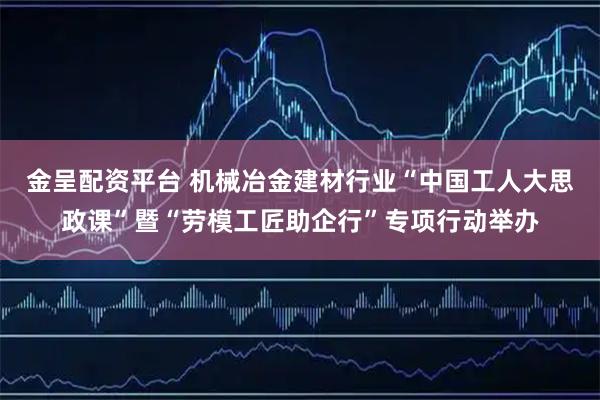 金呈配资平台 机械冶金建材行业“中国工人大思政课”暨“劳模工匠助企行”专项行动举办