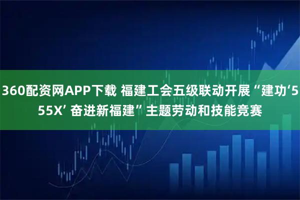 360配资网APP下载 福建工会五级联动开展“建功‘555X’ 奋进新福建”主题劳动和技能竞赛