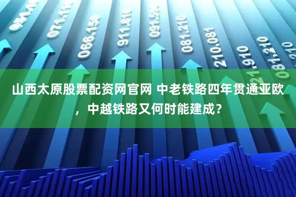 山西太原股票配资网官网 中老铁路四年贯通亚欧，中越铁路又何时能建成？