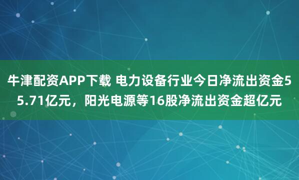 牛津配资APP下载 电力设备行业今日净流出资金55.71亿元，阳光电源等16股净流出资金超亿元