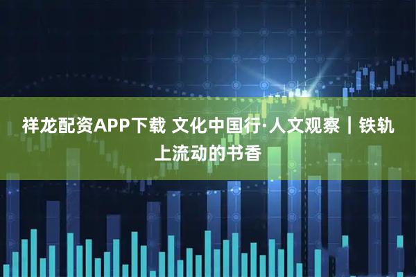 祥龙配资APP下载 文化中国行·人文观察｜铁轨上流动的书香