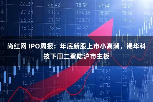 尚红网 IPO周报:年底新股上市小高潮,锡华科技下周二登陆沪市主板