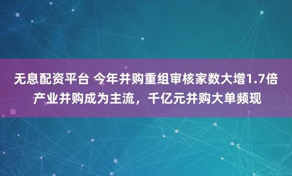 无息配资平台 今年并购重组审核家数大增1.7倍 产业并购成为主流,千亿元并购大单频现
