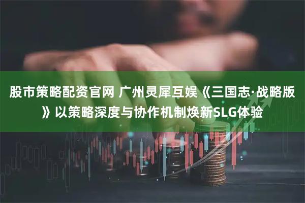 股市策略配资官网 广州灵犀互娱《三国志·战略版》以策略深度与协作机制焕新SLG体验