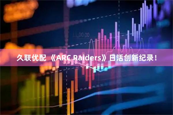 久联优配 《ARC Raiders》日活创新纪录！