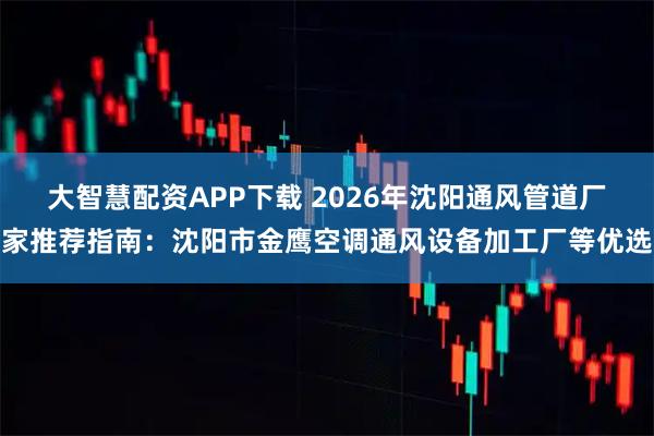 大智慧配资APP下载 2026年沈阳通风管道厂家推荐指南：沈阳市金鹰空调通风设备加工厂等优选