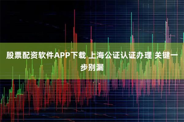 股票配资软件APP下载 上海公证认证办理 关键一步别漏