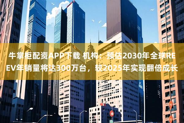 牛掌柜配资APP下载 机构：预估2030年全球REEV年销量将达300万台，较2025年实现翻倍成长
