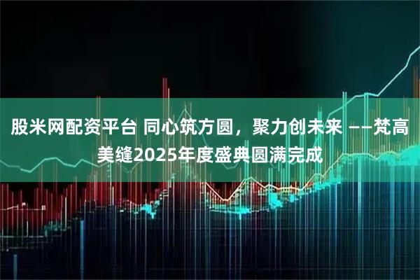 股米网配资平台 同心筑方圆，聚力创未来 ——梵高美缝2025年度盛典圆满完成