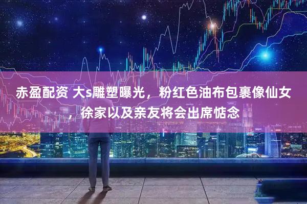赤盈配资 大s雕塑曝光，粉红色油布包裹像仙女，徐家以及亲友将会出席惦念