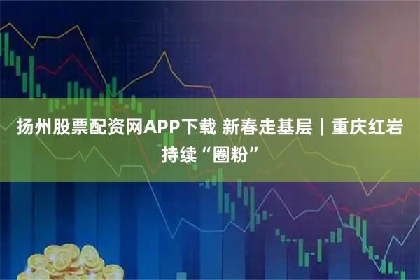 扬州股票配资网APP下载 新春走基层｜重庆红岩持续“圈粉”