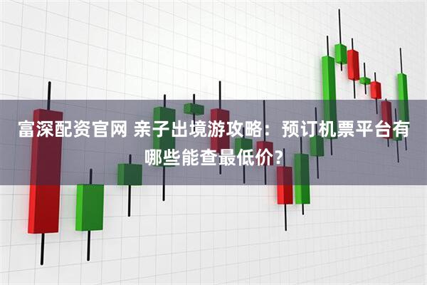富深配资官网 亲子出境游攻略：预订机票平台有哪些能查最低价？