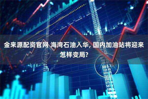 金来源配资官网 海湾石油入华, 国内加油站将迎来怎样变局?