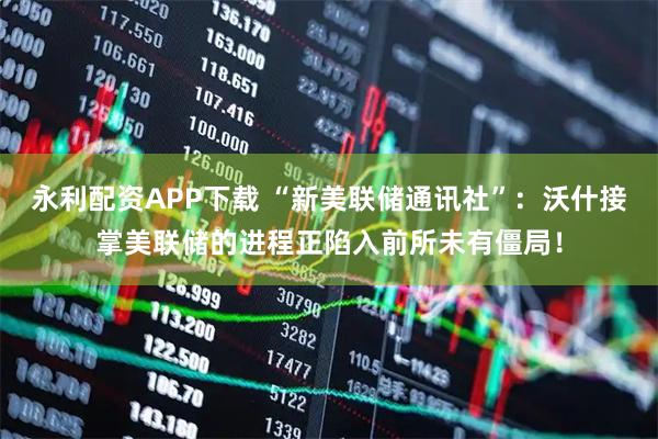 永利配资APP下载 “新美联储通讯社”:沃什接掌美联储的进程正陷入前所未有僵局!