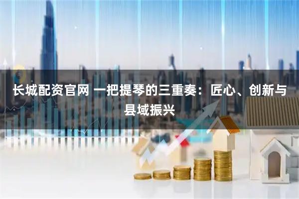 长城配资官网 一把提琴的三重奏：匠心、创新与县域振兴